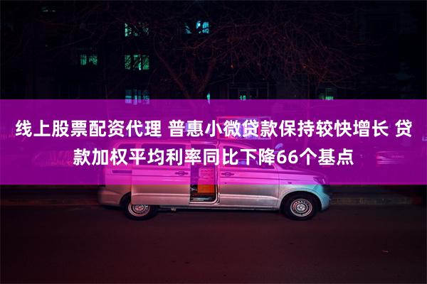 线上股票配资代理 普惠小微贷款保持较快增长 贷款加权平均利率同比下降66个基点