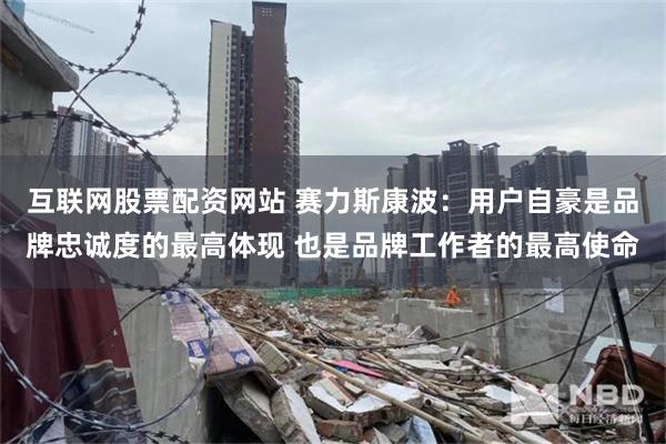 互联网股票配资网站 赛力斯康波：用户自豪是品牌忠诚度的最高体现 也是品牌工作者的最高使命