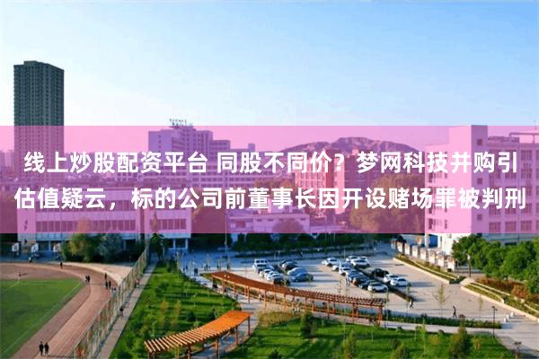线上炒股配资平台 同股不同价？梦网科技并购引估值疑云，标的公司前董事长因开设赌场罪被判刑
