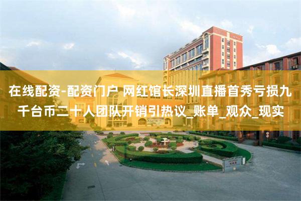 在线配资-配资门户 网红馆长深圳直播首秀亏损九千台币二十人团队开销引热议_账单_观众_现实