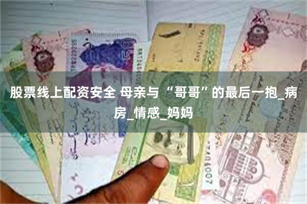 股票线上配资安全 母亲与 “哥哥”的最后一抱_病房_情感_妈妈