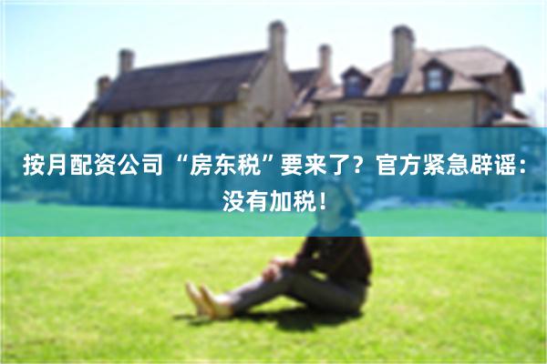 按月配资公司 “房东税”要来了？官方紧急辟谣：没有加税！