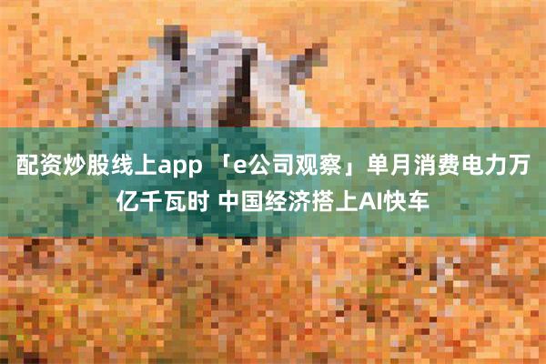 配资炒股线上app 「e公司观察」单月消费电力万亿千瓦时 中国经济搭上AI快车