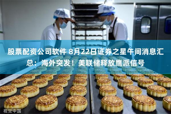 股票配资公司软件 8月22日证券之星午间消息汇总：海外突发！美联储释放鹰派信号