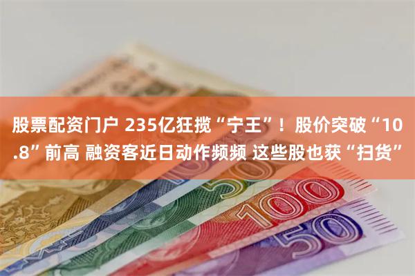 股票配资门户 235亿狂揽“宁王”！股价突破“10.8”前高 融资客近日动作频频 这些股也获“扫货”