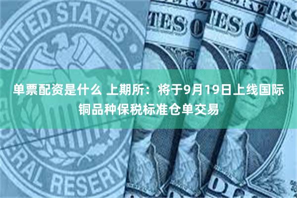 单票配资是什么 上期所：将于9月19日上线国际铜品种保税标准仓单交易