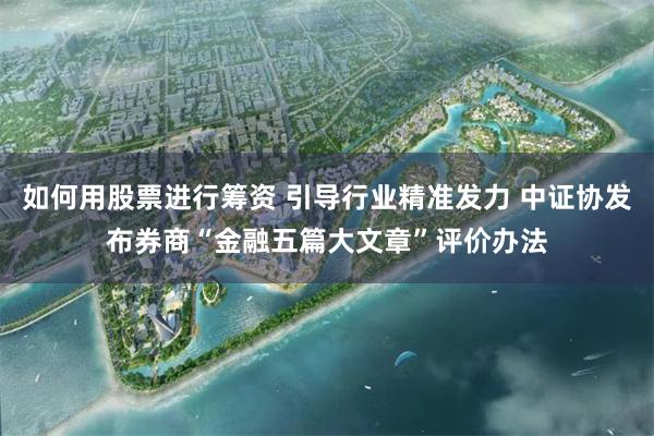 如何用股票进行筹资 引导行业精准发力 中证协发布券商“金融五篇大文章”评价办法