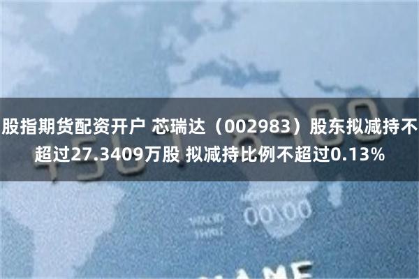 股指期货配资开户 芯瑞达（002983）股东拟减持不超过27.3409万股 拟减持比例不超过0.13%