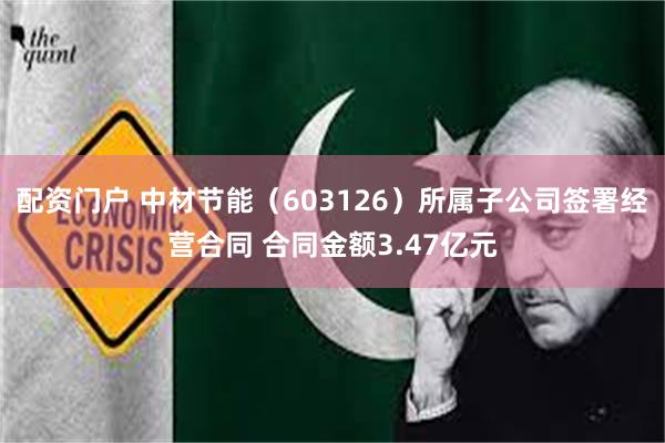 配资门户 中材节能（603126）所属子公司签署经营合同 合同金额3.47亿元