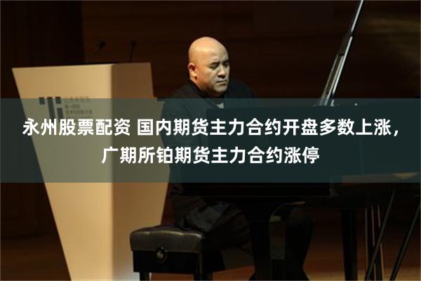 永州股票配资 国内期货主力合约开盘多数上涨，广期所铂期货主力合约涨停